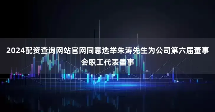 2024配资查询网站官网同意选举朱涛先生为公司第六届董事会职工代表董事