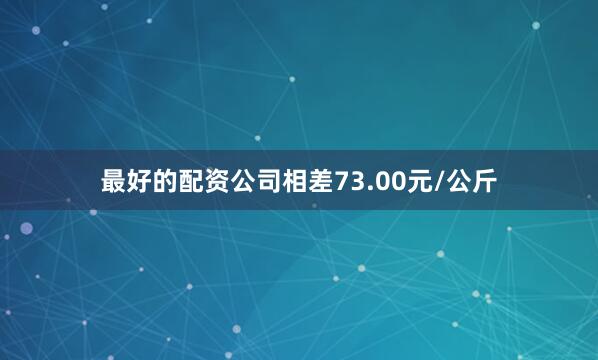 最好的配资公司相差73.00元/公斤