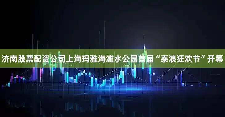 济南股票配资公司上海玛雅海滩水公园首届“泰浪狂欢节”开幕
