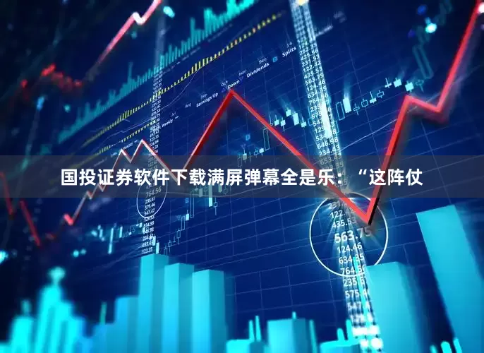 国投证券软件下载满屏弹幕全是乐：“这阵仗