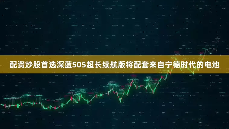 配资炒股首选深蓝S05超长续航版将配套来自宁德时代的电池