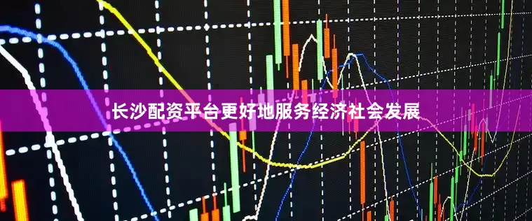 长沙配资平台更好地服务经济社会发展