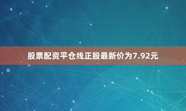 股票配资平仓线正股最新价为7.92元