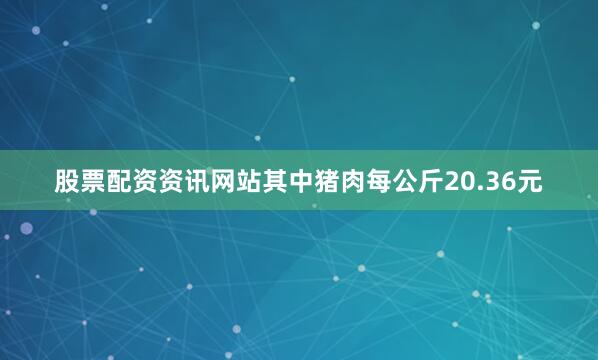 股票配资资讯网站其中猪肉每公斤20.36元