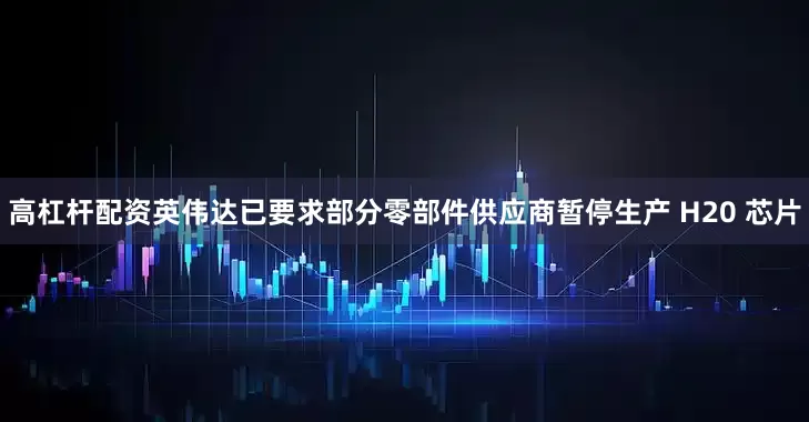 高杠杆配资英伟达已要求部分零部件供应商暂停生产 H20 芯片
