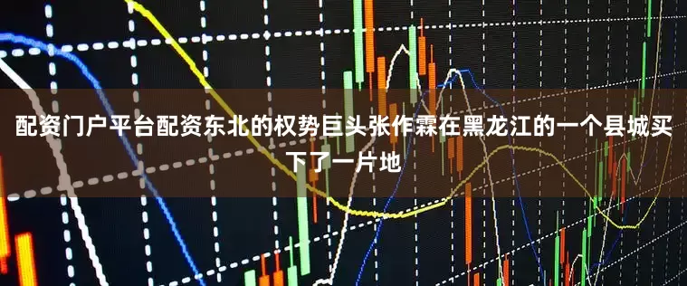 配资门户平台配资东北的权势巨头张作霖在黑龙江的一个县城买下了一片地
