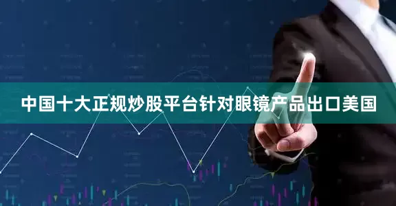 中国十大正规炒股平台针对眼镜产品出口美国