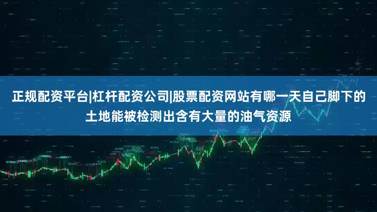 正规配资平台|杠杆配资公司|股票配资网站有哪一天自己脚下的土地能被检测出含有大量的油气资源