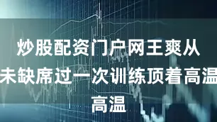 炒股配资门户网王爽从未缺席过一次训练顶着高温