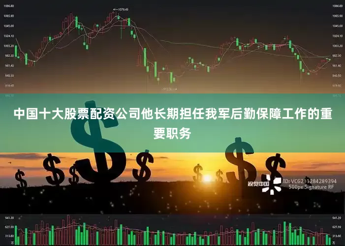 中国十大股票配资公司他长期担任我军后勤保障工作的重要职务