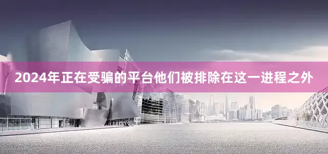 2024年正在受骗的平台他们被排除在这一进程之外