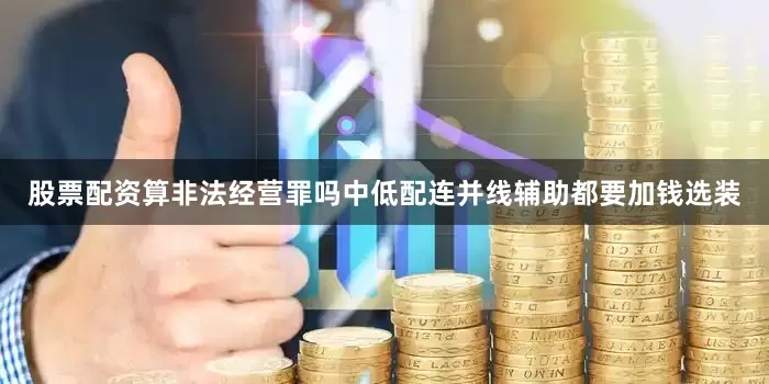股票配资算非法经营罪吗中低配连并线辅助都要加钱选装