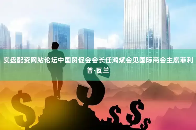 实盘配资网站论坛中国贸促会会长任鸿斌会见国际商会主席菲利普·瓦兰
