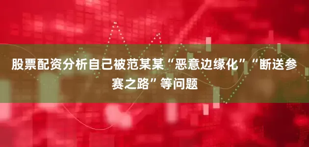 股票配资分析自己被范某某“恶意边缘化”“断送参赛之路”等问题