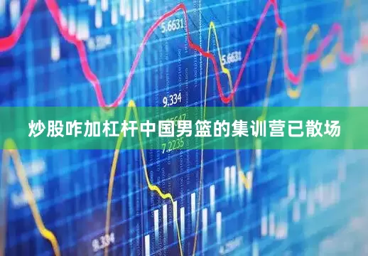 炒股咋加杠杆中国男篮的集训营已散场